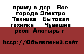 приму в дар - Все города Электро-Техника » Бытовая техника   . Чувашия респ.,Алатырь г.